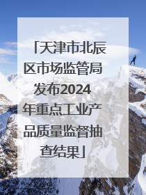 天津市北辰区市场监管局发布2024年重点工业产品质量监督抽查结果