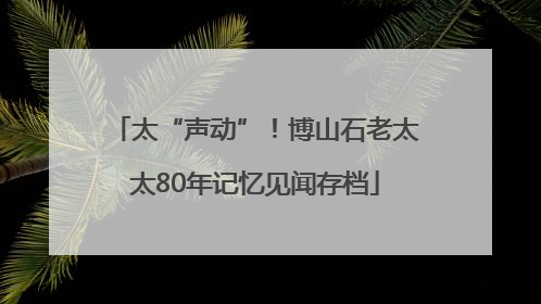 太“声动”！博山石老太太80年记忆见闻存档