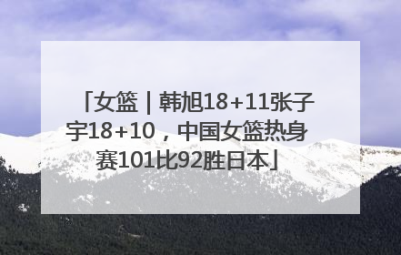 女篮｜韩旭18+11张子宇18+10，中国女篮热身赛101比92胜日本