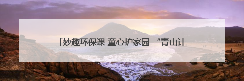 妙趣环保课 童心护家园 “青山计划——塑料变形记”主题环保活动
