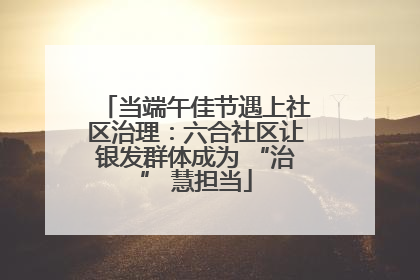当端午佳节遇上社区治理：六合社区让银发群体成为 “治” 慧担当
