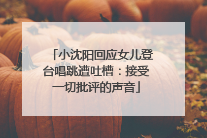 小沈阳回应女儿登台唱跳遭吐槽：接受一切批评的声音