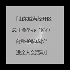 山东威海经开区总工会举办“匠心向党·护航成长”进企入会活动