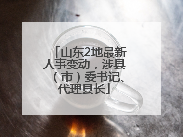 山东2地最新人事变动，涉县（市）委书记、代理县长