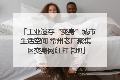 工业遗存“变身”城市生活空间 常州老厂聚集区变身网红打卡地