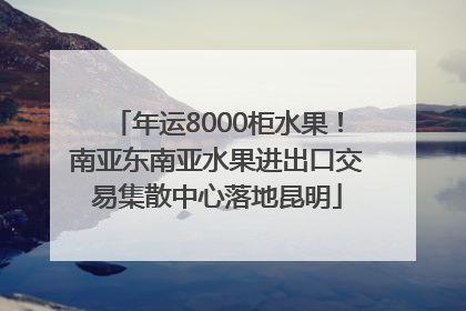 年运8000柜水果！南亚东南亚水果进出口交易集散中心落地昆明