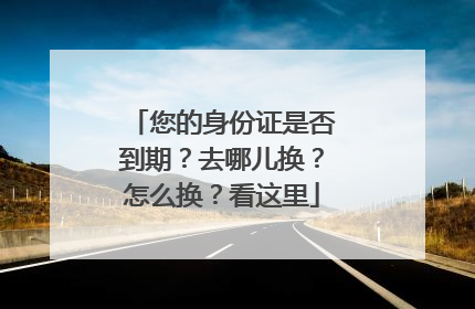 您的身份证是否到期？去哪儿换？怎么换？看这里