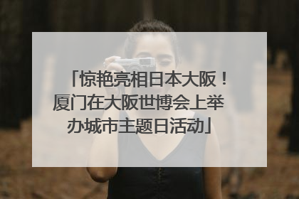 惊艳亮相日本大阪！厦门在大阪世博会上举办城市主题日活动