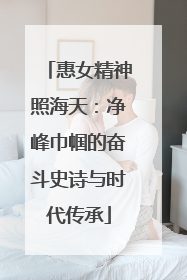 惠女精神照海天：净峰巾帼的奋斗史诗与时代传承