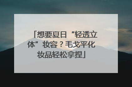 想要夏日“轻透立体”妆容？毛戈平化妆品轻松拿捏