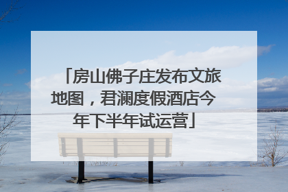 房山佛子庄发布文旅地图，君澜度假酒店今年下半年试运营
