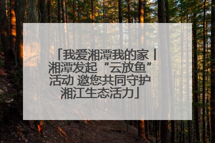 我爱湘潭我的家丨湘潭发起“云放鱼”活动 邀您共同守护湘江生态活力