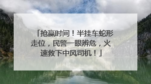 抢赢时间！半挂车蛇形走位，民警一眼辨危，火速救下中风司机！