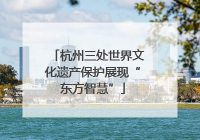 杭州三处世界文化遗产保护展现“东方智慧”