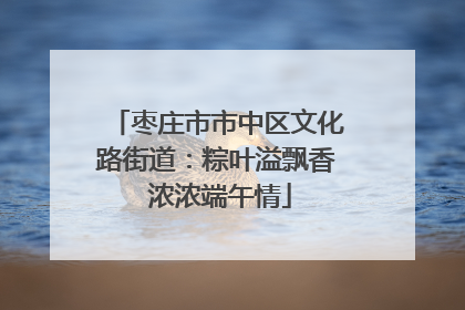 枣庄市市中区文化路街道：粽叶溢飘香 浓浓端午情
