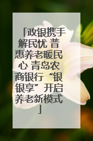 政银携手解民忧 普惠养老暖民心 青岛农商银行“银银享”开启养老新模式