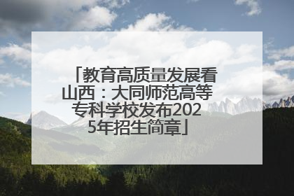 教育高质量发展看山西：大同师范高等专科学校发布2025年招生简章