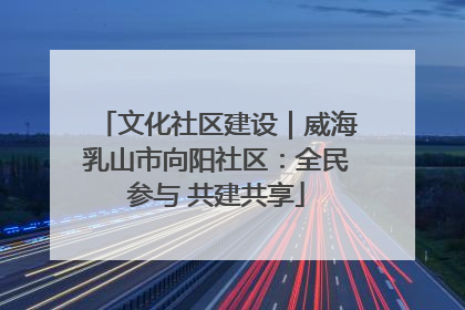 文化社区建设｜威海乳山市向阳社区：全民参与 共建共享