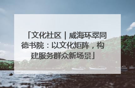 文化社区｜威海环翠同德书院：以文化矩阵，构建服务群众新场景