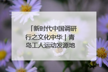 新时代中国调研行之文化中华｜青岛工人运动发源地红色文化浸人心