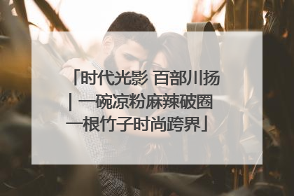 时代光影 百部川扬｜一碗凉粉麻辣破圈 一根竹子时尚跨界