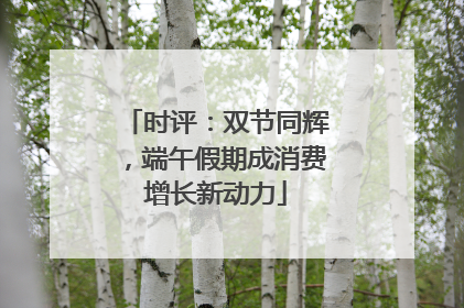 时评：双节同辉，端午假期成消费增长新动力