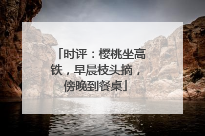 时评：樱桃坐高铁，早晨枝头摘，傍晚到餐桌