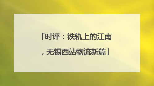 时评：铁轨上的江南，无锡西站物流新篇