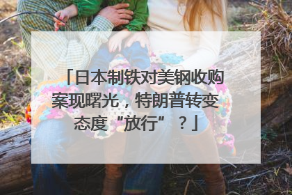 日本制铁对美钢收购案现曙光，特朗普转变态度“放行”？