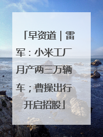 早资道｜雷军：小米工厂月产两三万辆车；曹操出行开启招股