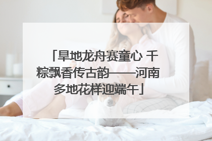 旱地龙舟赛童心 千粽飘香传古韵——河南多地花样迎端午