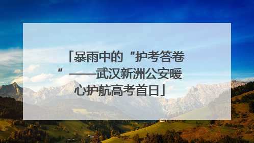 暴雨中的“护考答卷”——武汉新洲公安暖心护航高考首日