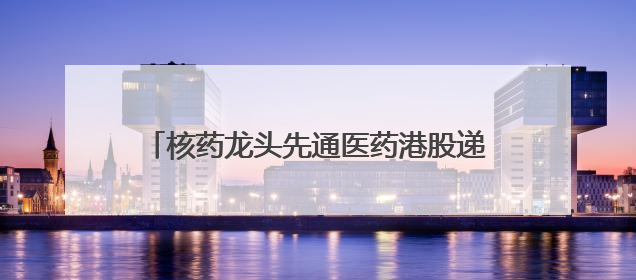 核药龙头先通医药港股递表：一款产品已商业化，两年累计亏损超4.6亿元
