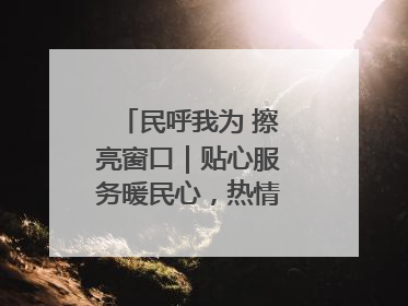 民呼我为 擦亮窗口｜贴心服务暖民心，热情周到显真情