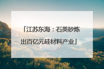 江苏东海：石英砂炼出百亿元硅材料产业