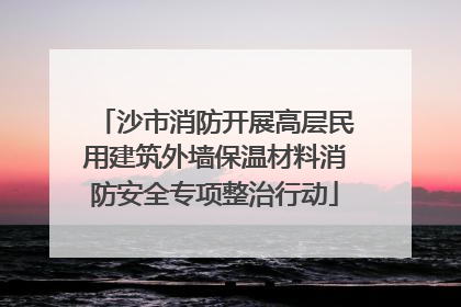 沙市消防开展高层民用建筑外墙保温材料消防安全专项整治行动