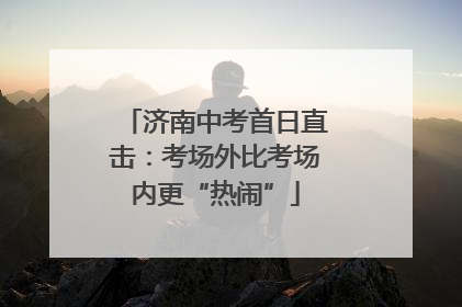 济南中考首日直击：考场外比考场内更“热闹”