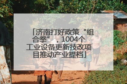 济南打好政策“组合拳”，1004个工业设备更新技改项目推动产业提档