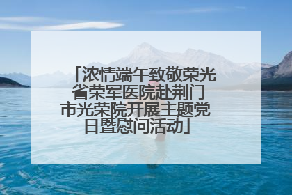 浓情端午致敬荣光 省荣军医院赴荆门市光荣院开展主题党日暨慰问活动
