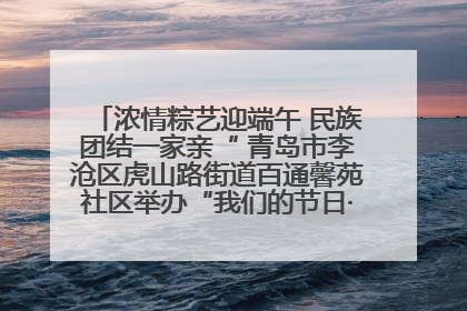 浓情粽艺迎端午 民族团结一家亲“ 青岛市李沧区虎山路街道百通馨苑社区举办“我们的节日·端午“主题活动