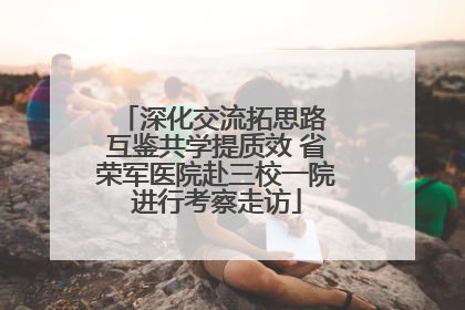 深化交流拓思路 互鉴共学提质效 省荣军医院赴三校一院进行考察走访