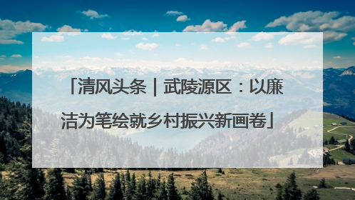 清风头条｜武陵源区：以廉洁为笔绘就乡村振兴新画卷