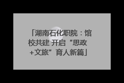 湖南石化职院：馆校共建 开启“思政+文旅”育人新篇