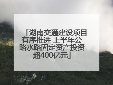 湖南交通建设项目有序推进 上半年公路水路固定资产投资超400亿元