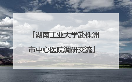 湖南工业大学赴株洲市中心医院调研交流