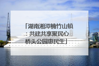 湖南湘潭楠竹山镇：共建共享聚民心 桥头公园惠民生