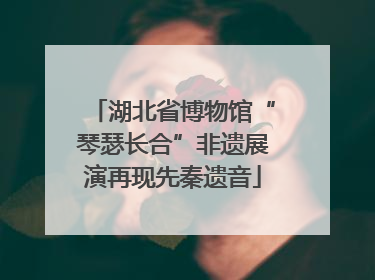 湖北省博物馆“琴瑟长合”非遗展演再现先秦遗音