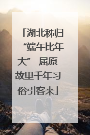 湖北秭归“端午比年大” 屈原故里千年习俗引客来