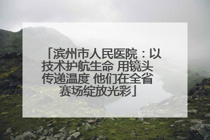 滨州市人民医院：以技术护航生命 用镜头传递温度 他们在全省赛场绽放光彩