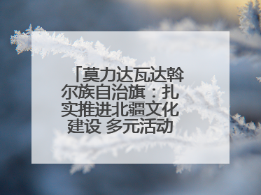 莫力达瓦达斡尔族自治旗：扎实推进北疆文化建设 多元活动点亮群众生活